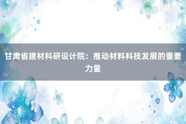 甘肃省建材科研设计院：推动材料科技发展的重要力量