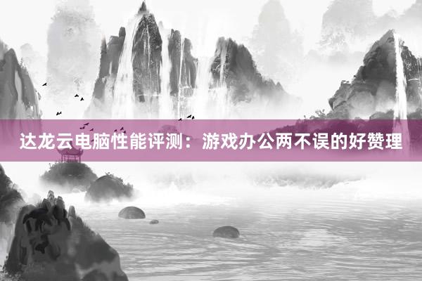 达龙云电脑性能评测：游戏办公两不误的好赞理